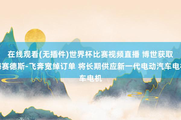 在线观看(无插件)世界杯比赛视频直播 博世获取梅赛德斯-飞奔宽绰订单 将长期供应新一代电动汽车电机