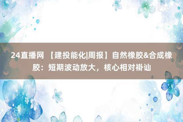 24直播网 【建投能化|周报】自然橡胶&合成橡胶:短期波动放大,核心相对褂讪