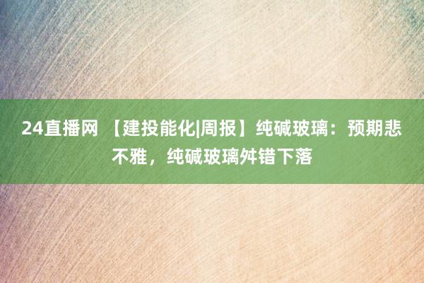 24直播网 【建投能化|周报】纯碱玻璃：预期悲不雅，纯碱玻璃舛错下落