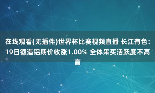 在线观看(无插件)世界杯比赛视频直播 长江有色:19日锻造铝期价收涨1.00% 全体采买活跃度不高