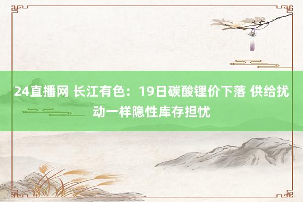 24直播网 长江有色：19日碳酸锂价下落 供给扰动一样隐性库存担忧