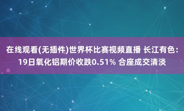 在线观看(无插件)世界杯比赛视频直播 长江有色:19日氧化铝期价收跌0.51% 合座成交清淡