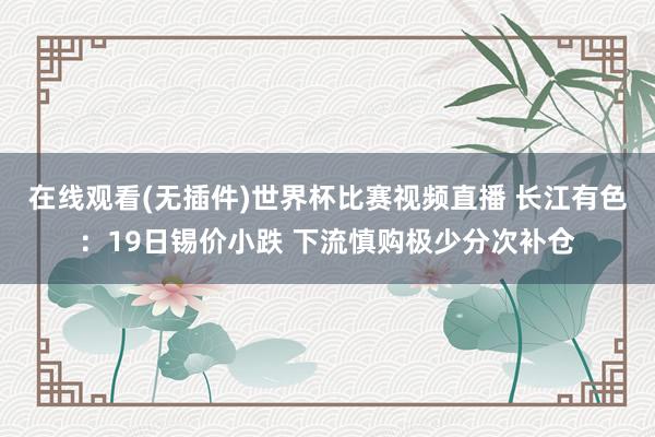 在线观看(无插件)世界杯比赛视频直播 长江有色:19日锡价小跌 下流慎购极少分次补仓