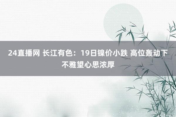 24直播网 长江有色:19日镍价小跌 高位轰动下不雅望心思浓厚