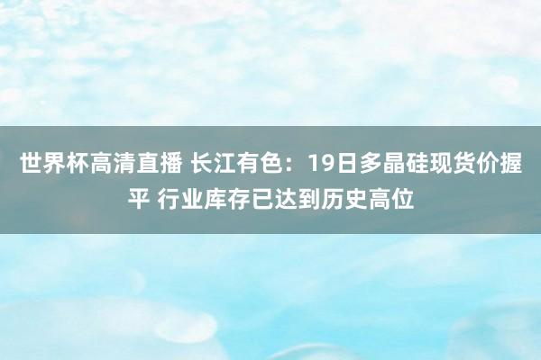 世界杯高清直播 长江有色:19日多晶硅现货价握平 行业库存已达到历史高位