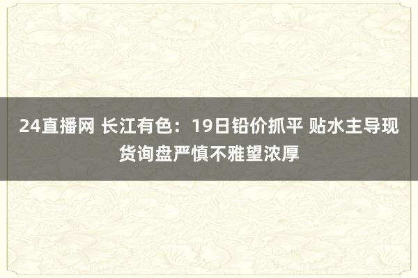 24直播网 长江有色：19日铅价抓平 贴水主导现货询盘严慎不雅望浓厚