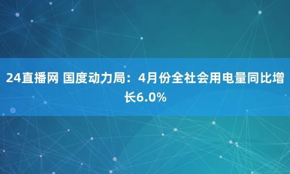 24直播网 国度动力局:4月份全社会用电量同比增长6.0%