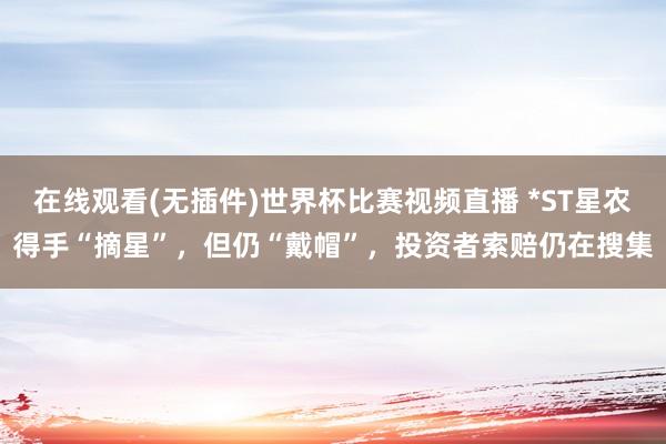 在线观看(无插件)世界杯比赛视频直播 *ST星农得手“摘星”,但仍“戴帽”,投资者索赔仍在搜集