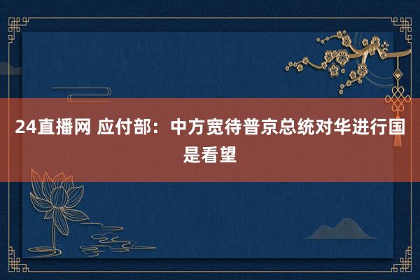 24直播网 应付部：中方宽待普京总统对华进行国是看望