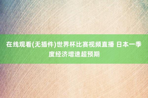 在线观看(无插件)世界杯比赛视频直播 日本一季度经济增速超预期