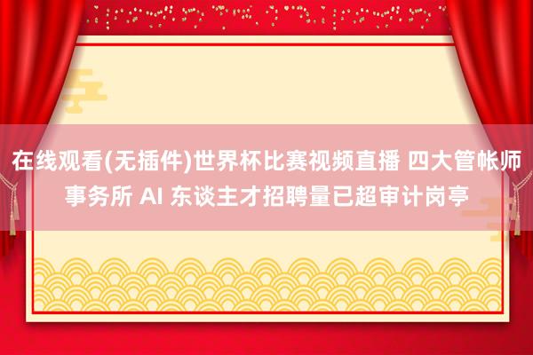 在线观看(无插件)世界杯比赛视频直播 四大管帐师事务所 AI 东谈主才招聘量已超审计岗亭