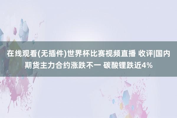 在线观看(无插件)世界杯比赛视频直播 收评|国内期货主力合约涨跌不一 碳酸锂跌近4%