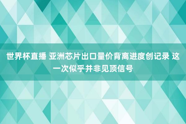 世界杯直播 亚洲芯片出口量价背离进度创记录 这一次似乎并非见顶信号