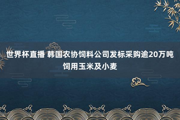 世界杯直播 韩国农协饲料公司发标采购逾20万吨饲用玉米及小麦