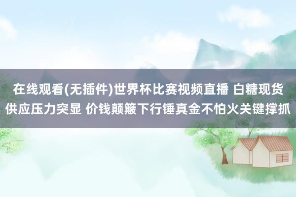 在线观看(无插件)世界杯比赛视频直播 白糖现货供应压力突显 价钱颠簸下行锤真金不怕火关键撑抓