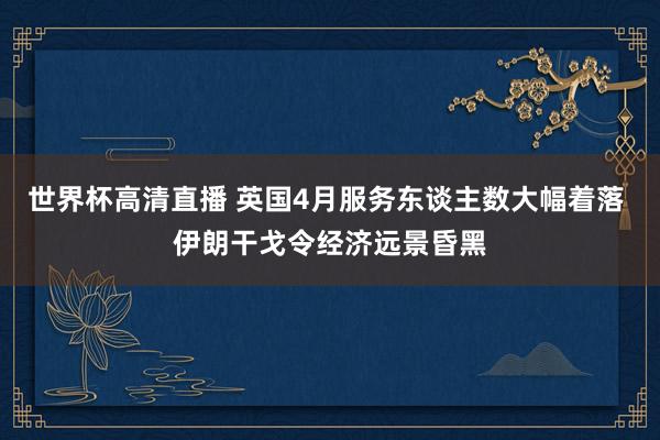 世界杯高清直播 英国4月服务东谈主数大幅着落 伊朗干戈令经济远景昏黑