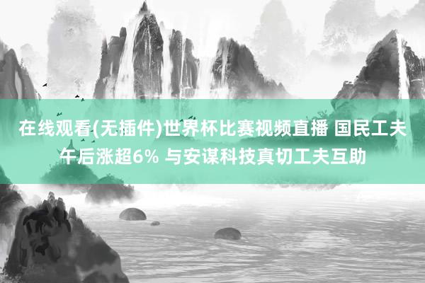 在线观看(无插件)世界杯比赛视频直播 国民工夫午后涨超6% 与安谋科技真切工夫互助