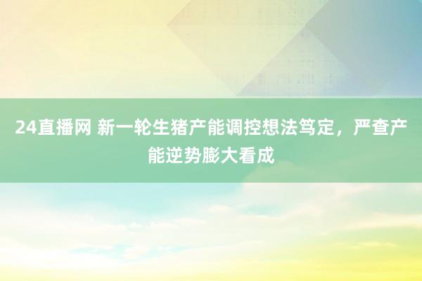 24直播网 新一轮生猪产能调控想法笃定，严查产能逆势膨大看成