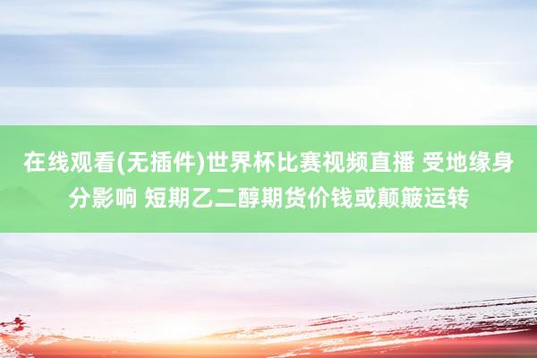 在线观看(无插件)世界杯比赛视频直播 受地缘身分影响 短期乙二醇期货价钱或颠簸运转
