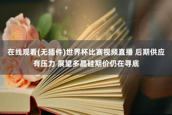 在线观看(无插件)世界杯比赛视频直播 后期供应有压力 展望多晶硅期价仍在寻底