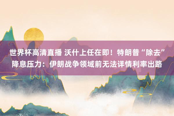 世界杯高清直播 沃什上任在即!特朗普“除去”降息压力:伊朗战争领域前无法详情利率出路