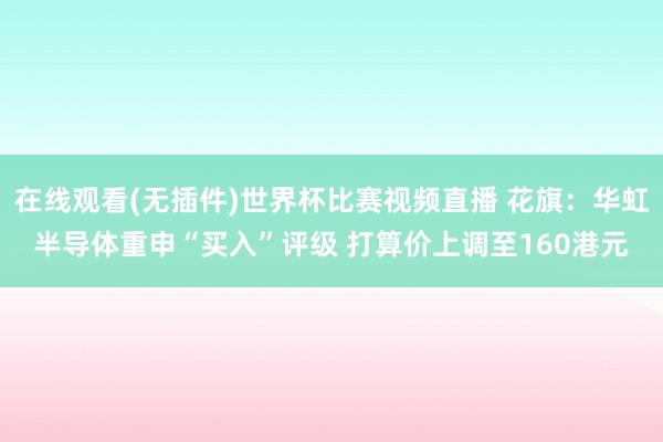 在线观看(无插件)世界杯比赛视频直播 花旗:华虹半导体重申“买入”评级 打算价上调至160港元