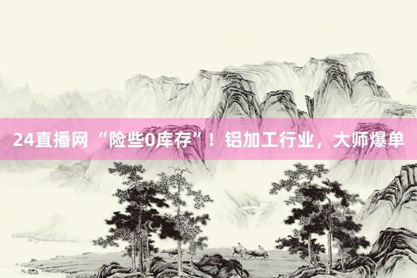 24直播网 “险些0库存”!铝加工行业,大师爆单