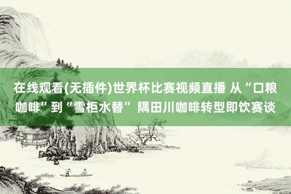 在线观看(无插件)世界杯比赛视频直播 从“口粮咖啡”到“雪柜水替” 隅田川咖啡转型即饮赛谈