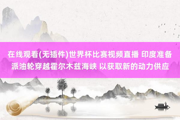 在线观看(无插件)世界杯比赛视频直播 印度准备派油轮穿越霍尔木兹海峡 以获取新的动力供应