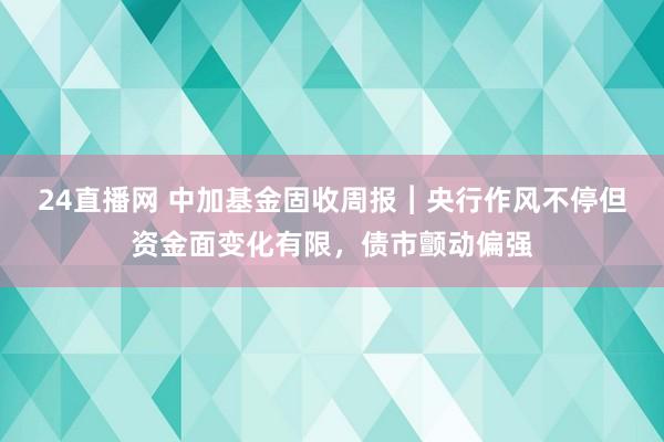 24直播网 中加基金固收周报︱央行作风不停但资金面变化有限,债市颤动偏强