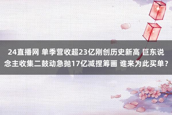 24直播网 单季营收超23亿刚创历史新高 巨东说念主收集二鼓动急抛17亿减捏筹画 谁来为此买单?