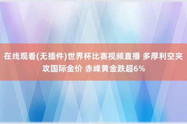 在线观看(无插件)世界杯比赛视频直播 多厚利空夹攻国际金价 赤峰黄金跌超6%