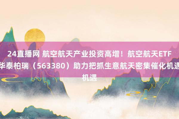 24直播网 航空航天产业投资高增!航空航天ETF华泰柏瑞(563380)助力把抓生意航天密集催化机遇