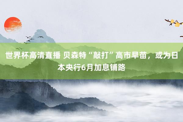 世界杯高清直播 贝森特“敲打”高市早苗,或为日本央行6月加息铺路