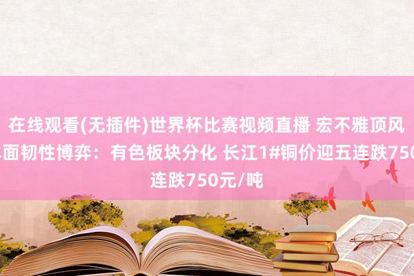 在线观看(无插件)世界杯比赛视频直播 宏不雅顶风与基本面韧性博弈:有色板块分化 长江1#铜价迎五连跌750元/吨