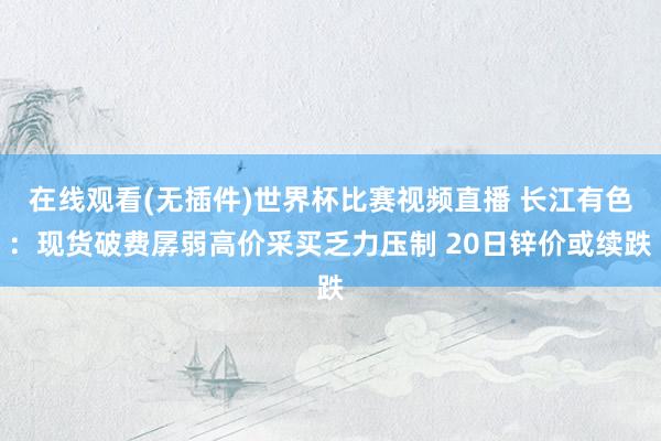 在线观看(无插件)世界杯比赛视频直播 长江有色:现货破费孱弱高价采买乏力压制 20日锌价或续跌