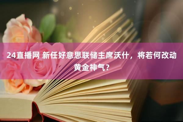 24直播网 新任好意思联储主席沃什,将若何改动黄金神气?