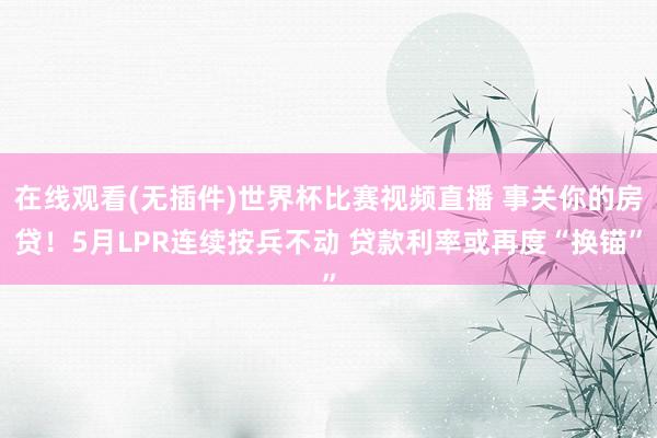 在线观看(无插件)世界杯比赛视频直播 事关你的房贷!5月LPR连续按兵不动 贷款利率或再度“换锚”