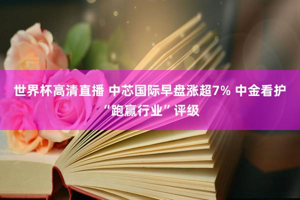 世界杯高清直播 中芯国际早盘涨超7% 中金看护“跑赢行业”评级