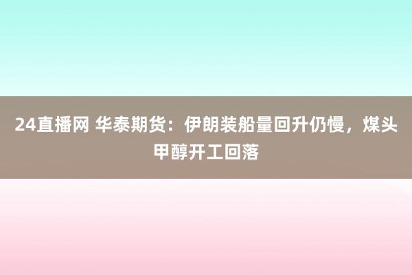 24直播网 华泰期货:伊朗装船量回升仍慢,煤头甲醇开工回落