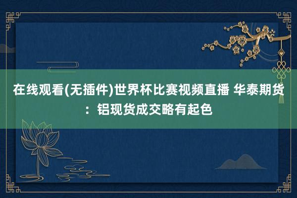 在线观看(无插件)世界杯比赛视频直播 华泰期货:铝现货成交略有起色