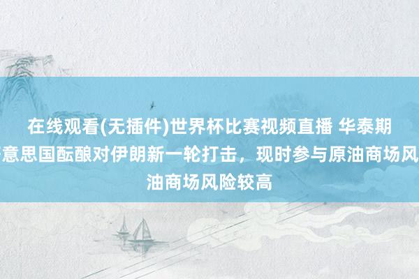在线观看(无插件)世界杯比赛视频直播 华泰期货:好意思国酝酿对伊朗新一轮打击,现时参与原油商场风险较高