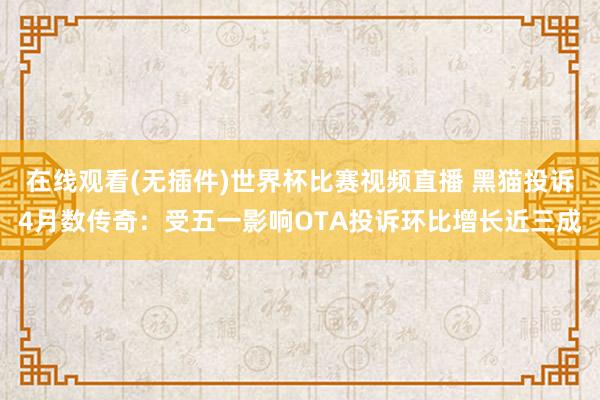 在线观看(无插件)世界杯比赛视频直播 黑猫投诉4月数传奇：受五一影响OTA投诉环比增长近三成