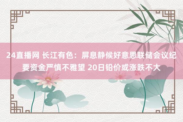 24直播网 长江有色:屏息静候好意思联储会议纪要资金严慎不雅望 20日铅价或涨跌不大