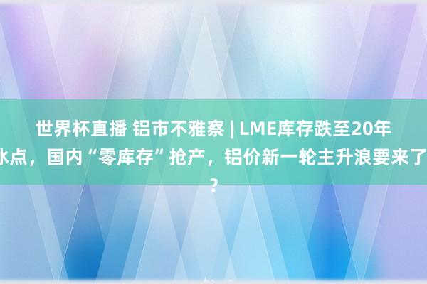 世界杯直播 铝市不雅察 | LME库存跌至20年冰点，国内“零库存”抢产，铝价新一轮主升浪要来了？