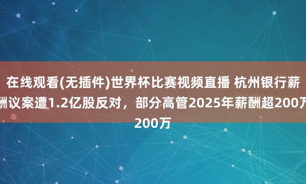 在线观看(无插件)世界杯比赛视频直播 杭州银行薪酬议案遭1.2亿股反对,部分高管2025年薪酬超200万