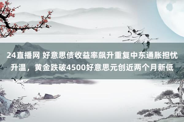24直播网 好意思债收益率飙升重复中东通胀担忧升温,黄金跌破4500好意思元创近两个月新低