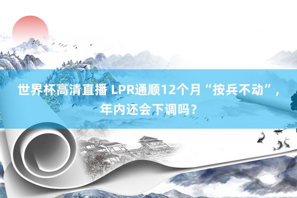 世界杯高清直播 LPR通顺12个月“按兵不动”,年内还会下调吗?