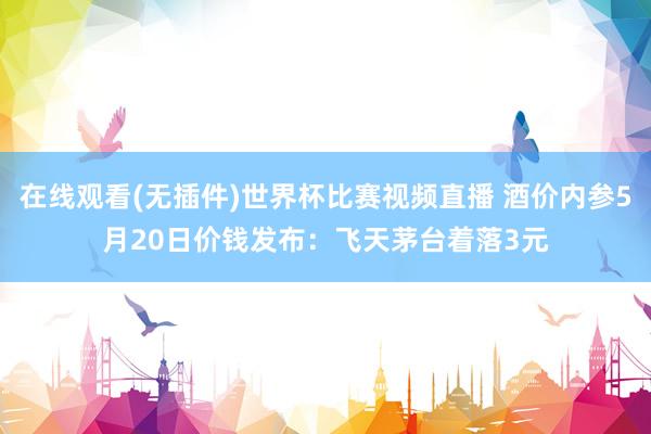 在线观看(无插件)世界杯比赛视频直播 酒价内参5月20日价钱发布:飞天茅台着落3元