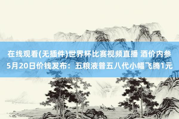 在线观看(无插件)世界杯比赛视频直播 酒价内参5月20日价钱发布:五粮液普五八代小幅飞腾1元